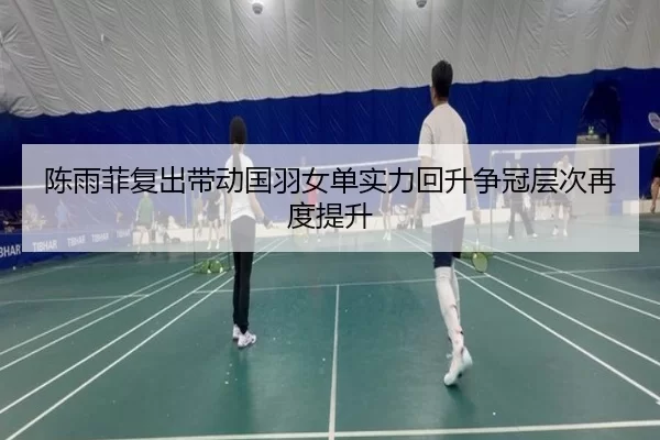 陈雨菲复出带动国羽女单实力回升争冠层次再度提升
