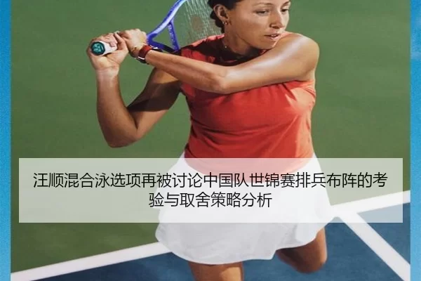 汪顺混合泳选项再被讨论中国队世锦赛排兵布阵的考验与取舍策略分析